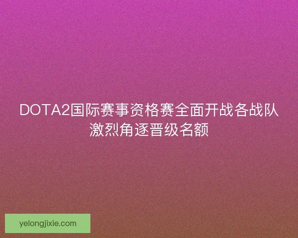 DOTA2国际赛事资格赛全面开战各战队激烈角逐晋级名额
