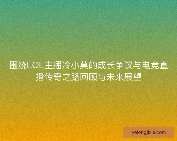 围绕LOL主播冷小莫的成长争议与电竞直播传奇之路回顾与未来展望